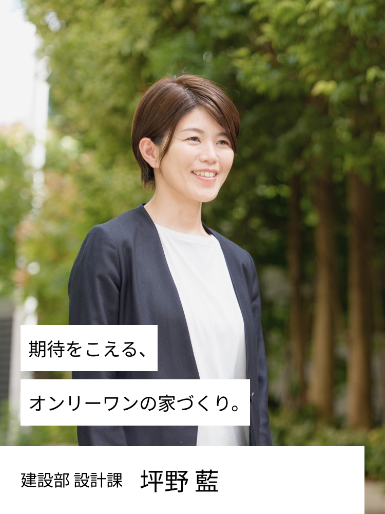 期待をこえる、オンリーワンの家づくり。 設計部 坪野　藍